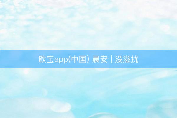 欧宝app(中国) 晨安 | 没滋扰