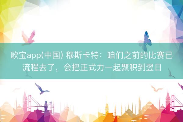 欧宝app(中国) 穆斯卡特：咱们之前的比赛已流程去了，会把正式力一起聚积到翌日