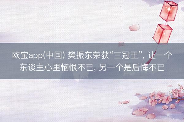 欧宝app(中国) 樊振东荣获“三冠王”, 让一个东谈主心里恼恨不已, 另一个是后悔不已