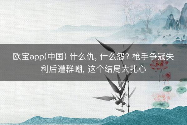 欧宝app(中国) 什么仇, 什么怨? 枪手争冠失利后遭群嘲, 这个结局太扎心