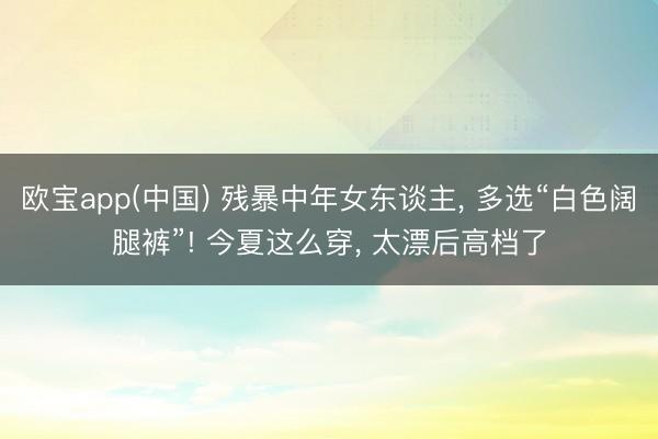 欧宝app(中国) 残暴中年女东谈主， 多选“白色阔腿裤”! 今夏这么穿， 太漂后高档了