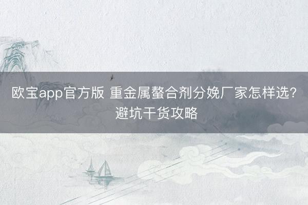 欧宝app官方版 重金属螯合剂分娩厂家怎样选? 避坑干货攻略