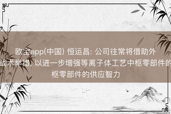 欧宝app(中国) 恒运昌: 公司往常将借助外部并购等战术举措， 以进一步增强等离子体工艺中枢零部件的供应智力