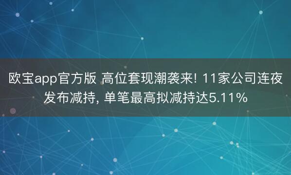 欧宝app官方版 高位套现潮袭来! 11家公司连夜发布减持， 单笔最高拟减持达5.11%