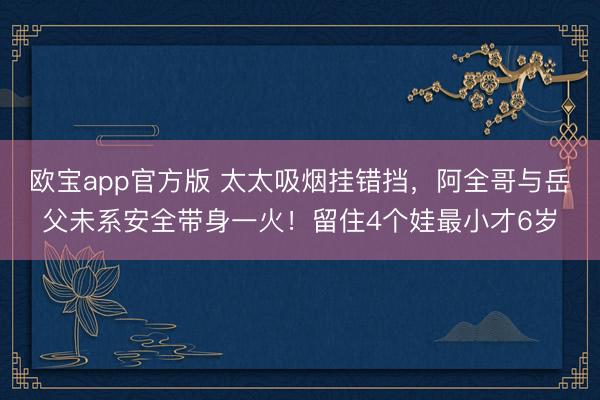 欧宝app官方版 太太吸烟挂错挡，阿全哥与岳父未系安全带身一火！留住4个娃最小才6岁
