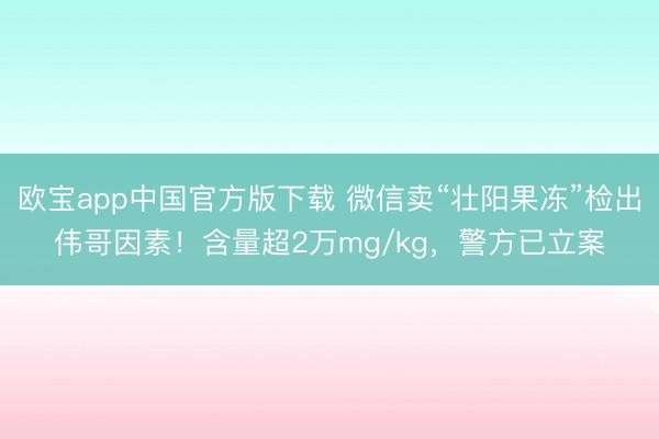 欧宝app中国官方版下载 微信卖“壮阳果冻”检出伟哥因素！含量超2万mg/kg，警方已立案