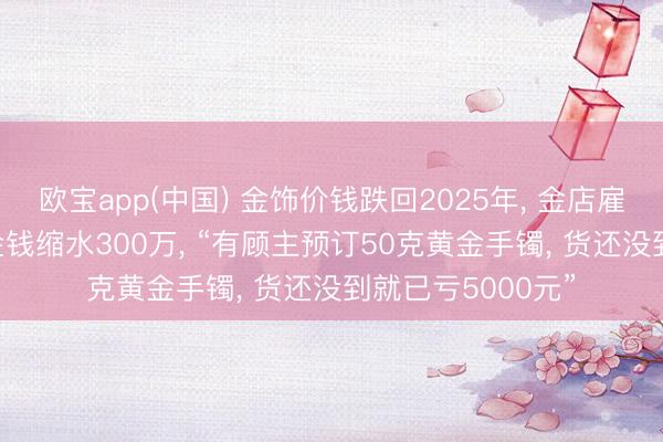 欧宝app(中国) 金饰价钱跌回2025年， 金店雇主称一觉悟来， 金钱缩水300万， “有顾主预订50克黄金手镯， 货还没到就已亏5000元”
