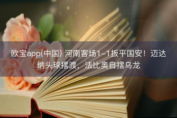 欧宝app(中国) 河南客场1-1扳平国安！迈达纳头球摆渡，法比奥自摆乌龙
