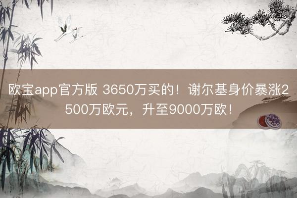 欧宝app官方版 3650万买的！谢尔基身价暴涨2500万欧元，升至9000万欧！