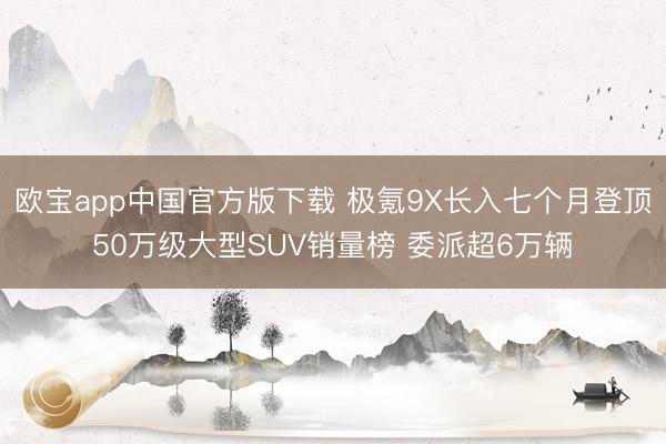 欧宝app中国官方版下载 极氪9X长入七个月登顶50万级大型SUV销量榜 委派超6万辆