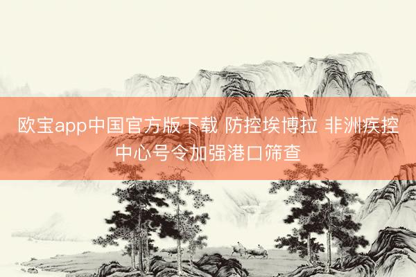 欧宝app中国官方版下载 防控埃博拉 非洲疾控中心号令加强港口筛查