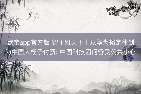 欧宝app官方版 智不雅天下丨从华为韬定律到为中国大模子付费: 中国科技因何备受公共小心