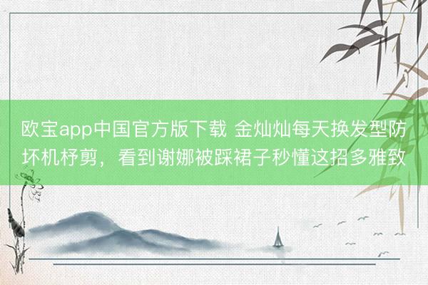 欧宝app中国官方版下载 金灿灿每天换发型防坏机杼剪，看到谢娜被踩裙子秒懂这招多雅致