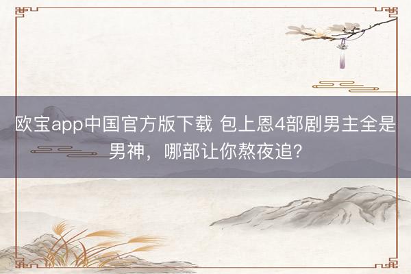 欧宝app中国官方版下载 包上恩4部剧男主全是男神，哪部让你熬夜追？