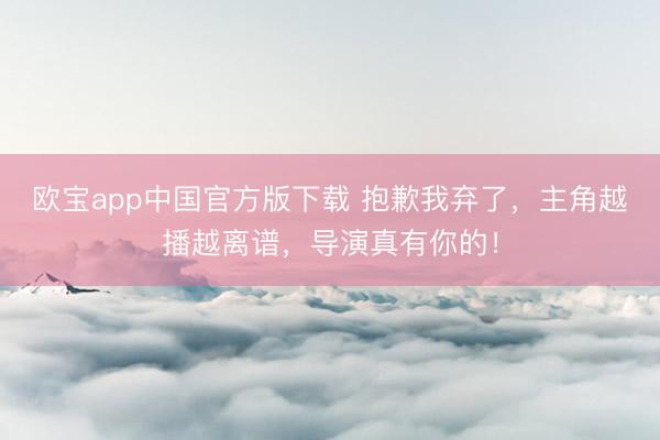 欧宝app中国官方版下载 抱歉我弃了，主角越播越离谱，导演真有你的！
