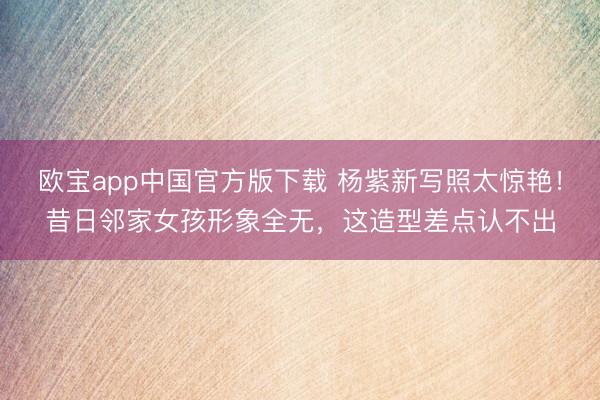 欧宝app中国官方版下载 杨紫新写照太惊艳！昔日邻家女孩形象全无，这造型差点认不出