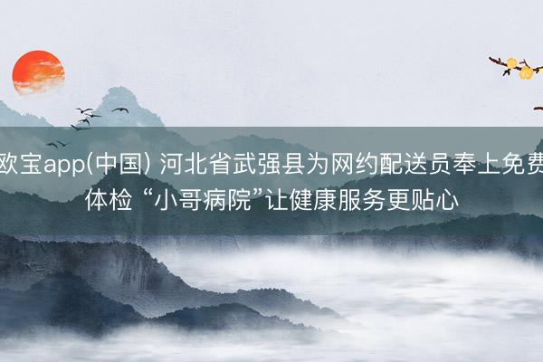 欧宝app(中国) 河北省武强县为网约配送员奉上免费体检 “小哥病院”让健康服务更贴心