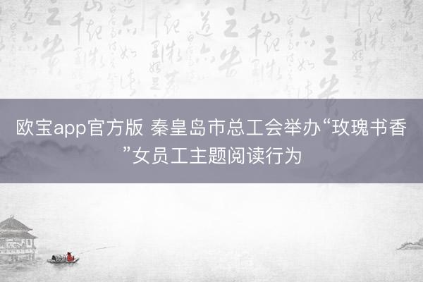 欧宝app官方版 秦皇岛市总工会举办“玫瑰书香”女员工主题阅读行为