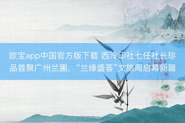 欧宝app中国官方版下载 西泠印社七任社长珍品首聚广州兰圃，“兰缘盛荟”文旅周启幕新篇