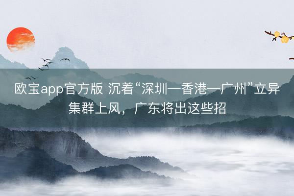 欧宝app官方版 沉着“深圳—香港—广州”立异集群上风,广东将出这些招