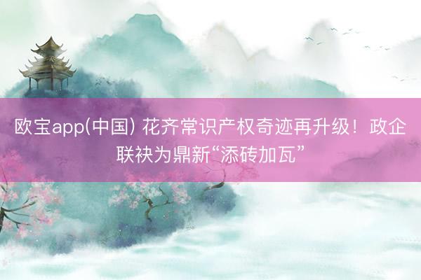 欧宝app(中国) 花齐常识产权奇迹再升级！政企联袂为鼎新“添砖加瓦”