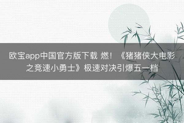 欧宝app中国官方版下载 燃！《猪猪侠大电影之竞速小勇士》极速对决引爆五一档