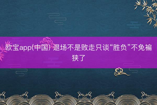 欧宝app(中国) 退场不是败走只谈“胜负”不免褊狭了