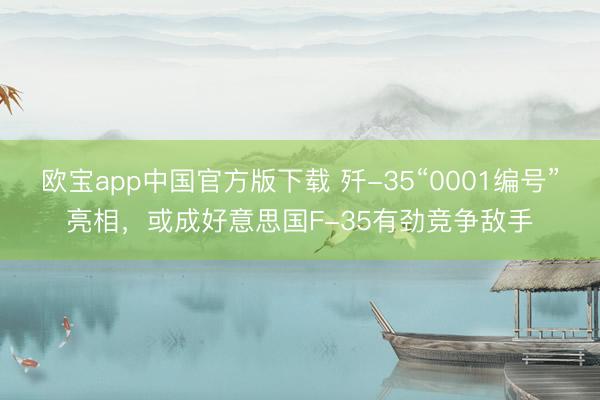 欧宝app中国官方版下载 歼-35“0001编号”亮相，或成好意思国F-35有劲竞争敌手