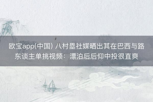 欧宝app(中国) 八村塁社媒晒出其在巴西与路东谈主单挑视频：漂泊后后仰中投很直爽