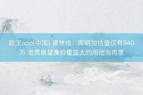 欧宝app(中国) 霍林格：库明加估值仅有940万 老鹰展望廉价重签大约用他当肉票