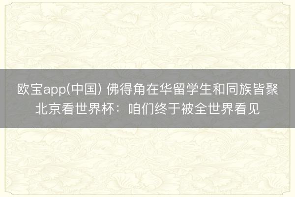 欧宝app(中国) 佛得角在华留学生和同族皆聚北京看世界杯：咱们终于被全世界看见