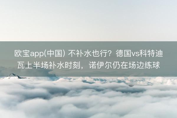 欧宝app(中国) 不补水也行?德国vs科特迪瓦上半场补水时刻,诺伊尔仍在场边练球
